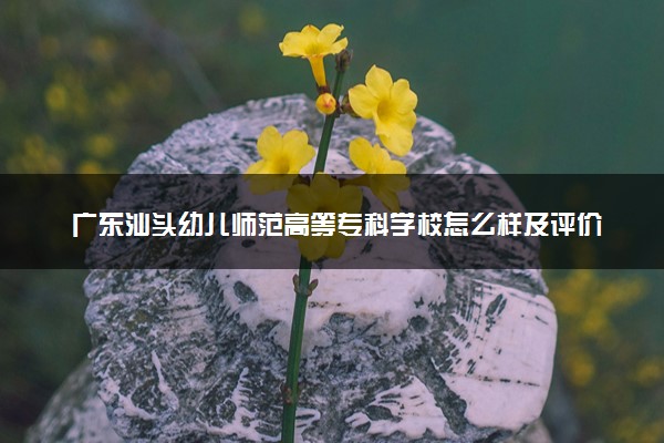 广东汕头幼儿师范高等专科学校怎么样及评价好不好 广东汕头幼儿师范高等专科学校口碑如何