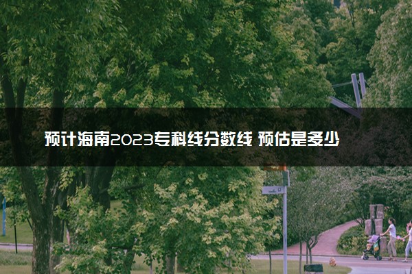 预计海南2023专科线分数线 预估是多少分