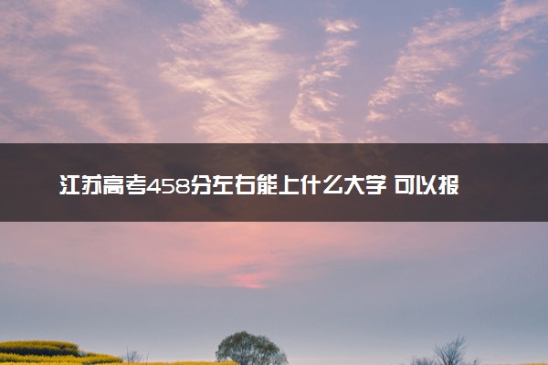 江苏高考458分左右能上什么大学 可以报哪些公办院校(2023报考推荐)