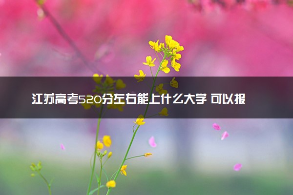 江苏高考520分左右能上什么大学 可以报哪些公办院校(2023报考推荐)