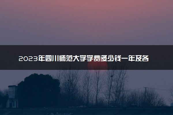 2023年四川师范大学学费多少钱一年及各专业收费标准查询 大约需要多少费用