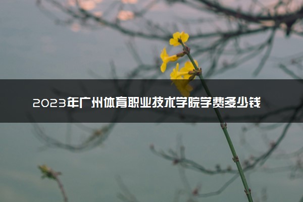 2023年广州体育职业技术学院学费多少钱一年及各专业收费标准查询 大约需要多少费用