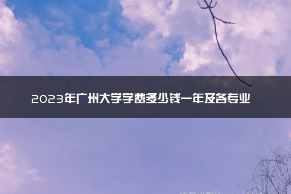 2023年广州大学学费多少钱一年及各专业收费标准查询 大约需要多少费用