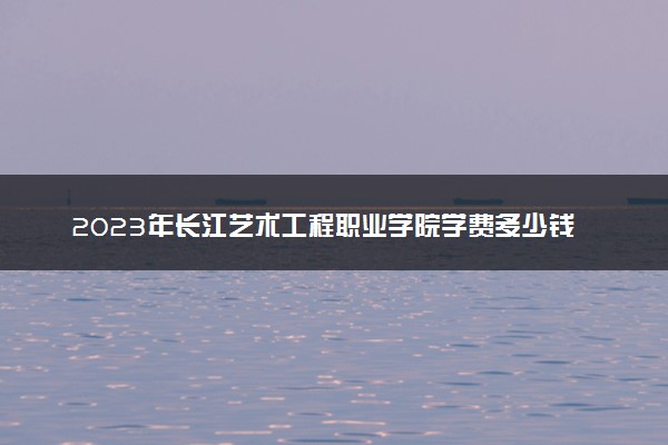 2023年长江艺术工程职业学院学费多少钱一年及各专业收费标准查询 大约需要多少费用