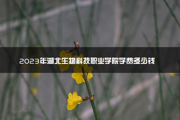 2023年湖北生物科技职业学院学费多少钱一年及各专业收费标准查询 大约需要多少费用