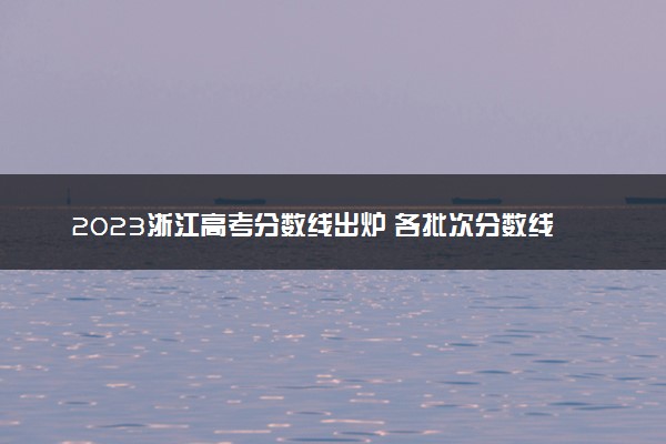 2023浙江高考分数线出炉 各批次分数线最新公布