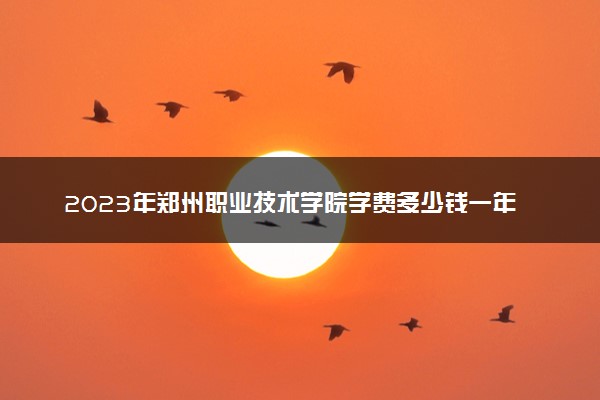 2023年郑州职业技术学院学费多少钱一年及各专业收费标准查询 大约需要多少费用