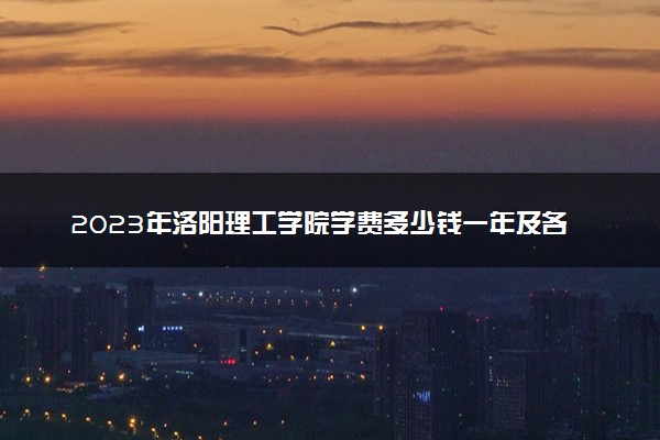 2023年洛阳理工学院学费多少钱一年及各专业收费标准查询 大约需要多少费用