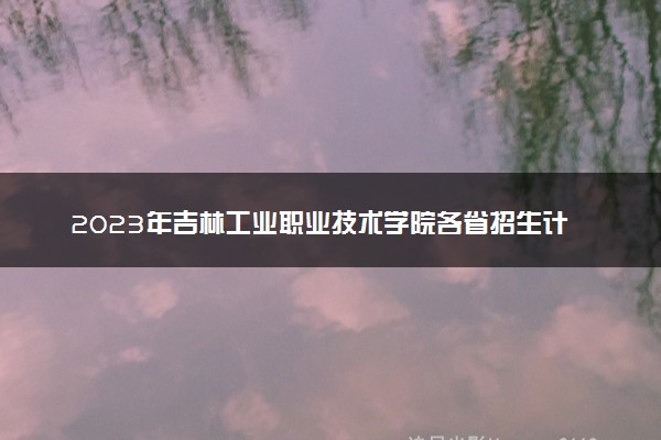 2023年吉林工业职业技术学院各省招生计划及招生人数 都招什么专业