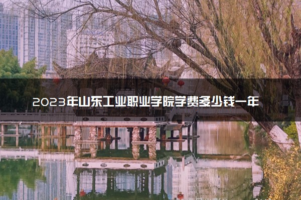 2023年山东工业职业学院学费多少钱一年及各专业收费标准查询 大约需要多少费用