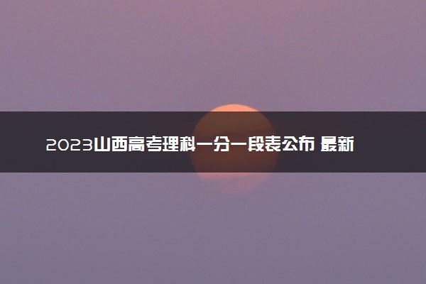 2023山西高考理科一分一段表公布 最新高考成绩排名