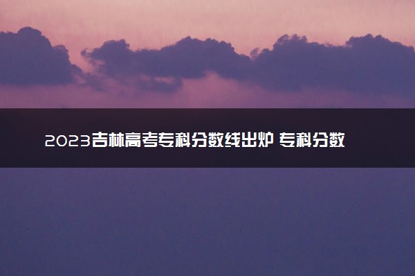 2023吉林高考专科分数线出炉 专科分数线最新公布