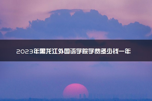 2023年黑龙江外国语学院学费多少钱一年及各专业收费标准查询 大约需要多少费用