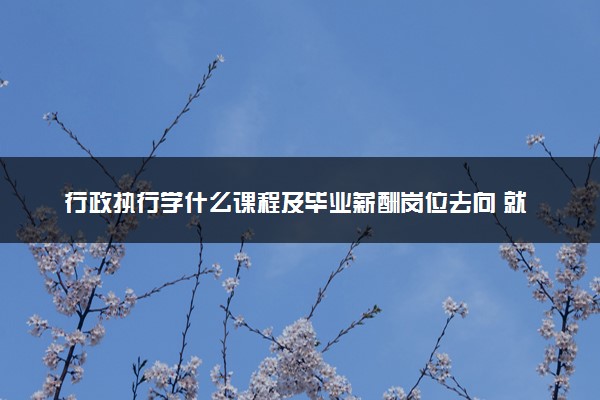 行政执行学什么课程及毕业薪酬岗位去向 就业前景怎么样