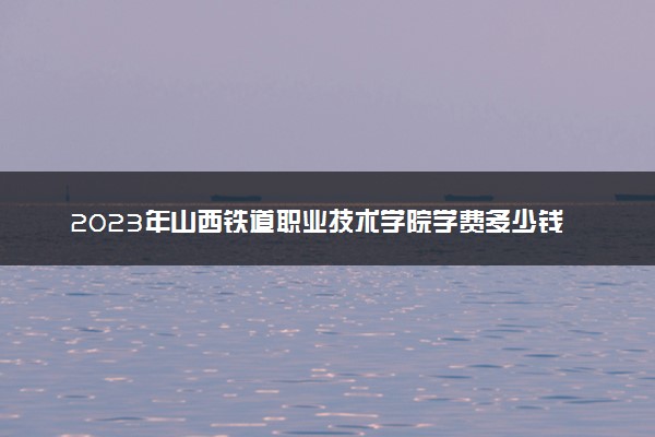 2023年山西铁道职业技术学院学费多少钱一年及各专业收费标准查询 大约需要多少费用