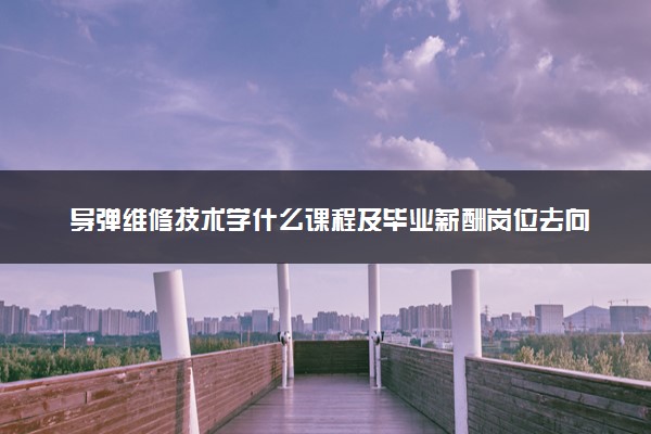 导弹维修技术学什么课程及毕业薪酬岗位去向 就业前景怎么样