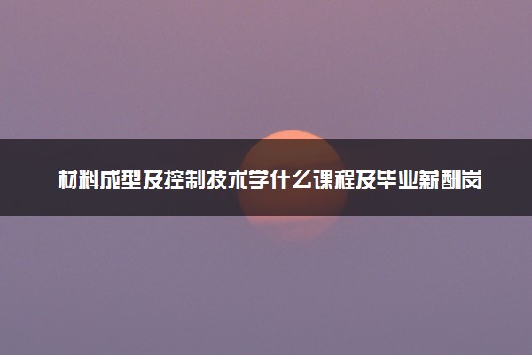 材料成型及控制技术学什么课程及毕业薪酬岗位去向 就业前景怎么样