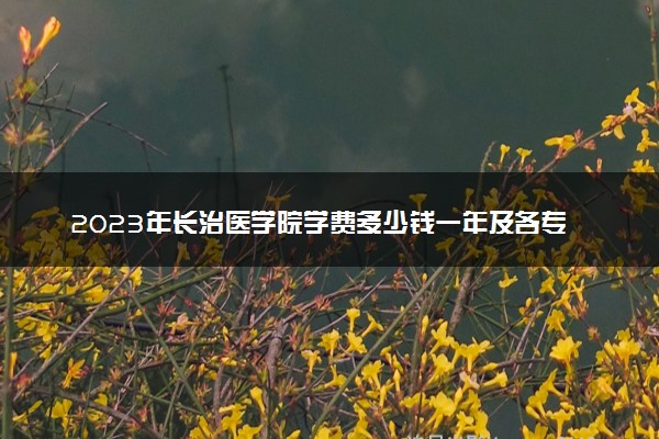 2023年长治医学院学费多少钱一年及各专业收费标准查询 大约需要多少费用