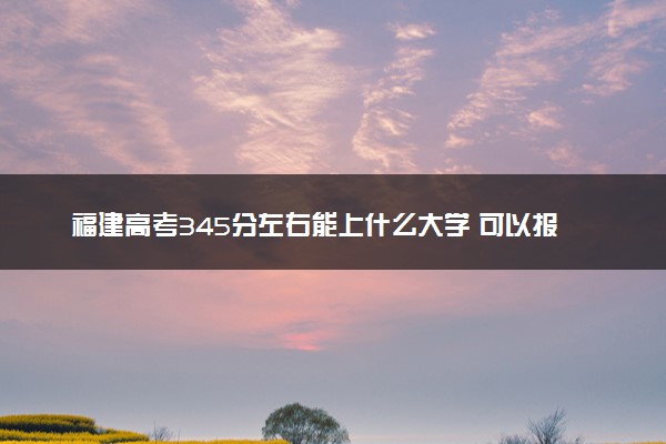 福建高考345分左右能上什么大学 可以报哪些公办院校(2023报考推荐)