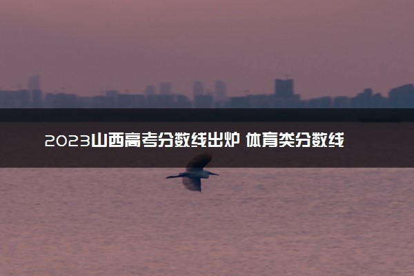 2023山西高考分数线出炉 体育类分数线最新公布