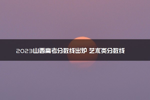 2023山西高考分数线出炉 艺术类分数线最新公布