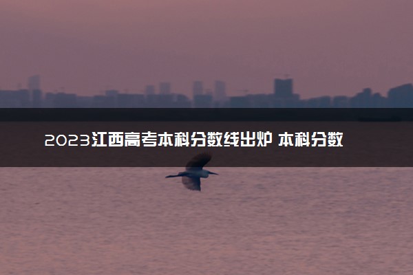 2023江西高考本科分数线出炉 本科分数线最新公布