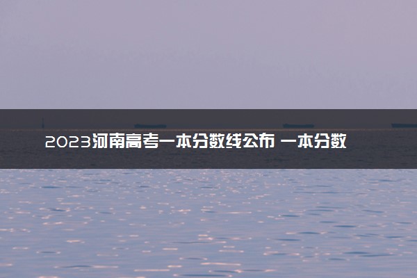 2023河南高考一本分数线公布 一本分数线是多少