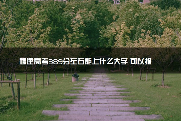 福建高考389分左右能上什么大学 可以报哪些公办院校(2023报考推荐)