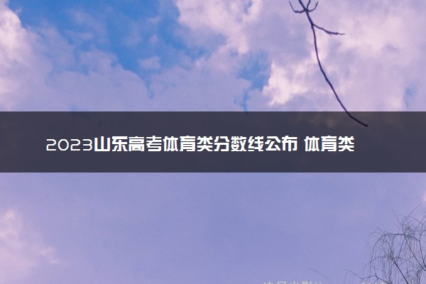 2023山东高考体育类分数线公布 体育类分数线是多少