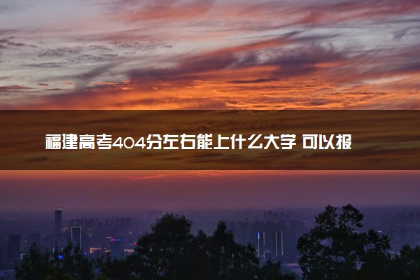 福建高考404分左右能上什么大学 可以报哪些公办院校(2023报考推荐)