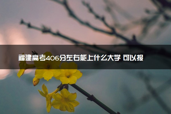 福建高考406分左右能上什么大学 可以报哪些公办院校(2023报考推荐)