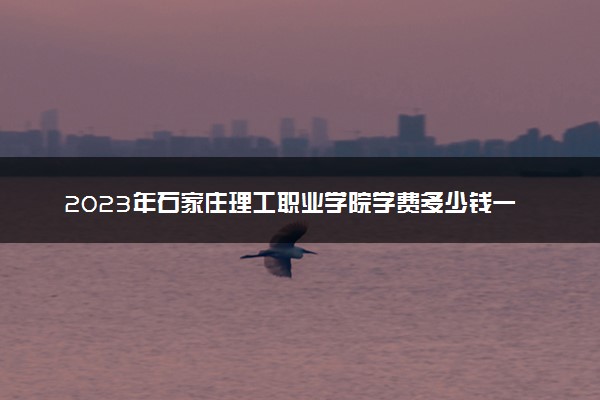 2023年石家庄理工职业学院学费多少钱一年及各专业收费标准查询 大约需要多少费用