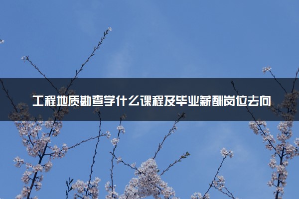 工程地质勘查学什么课程及毕业薪酬岗位去向 就业前景怎么样