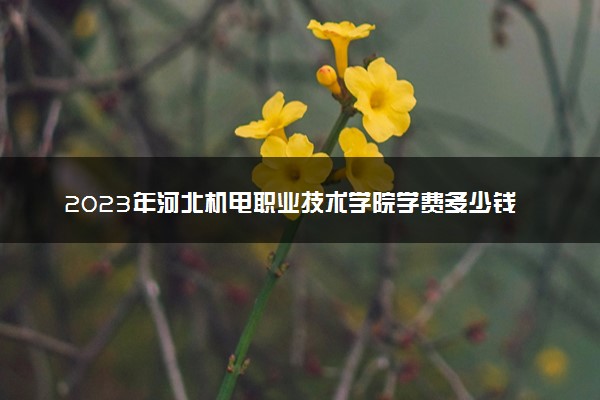 2023年河北机电职业技术学院学费多少钱一年及各专业收费标准查询 大约需要多少费用