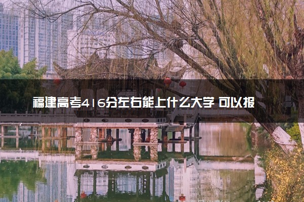 福建高考416分左右能上什么大学 可以报哪些公办院校(2023报考推荐)