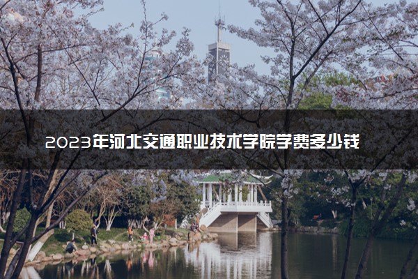 2023年河北交通职业技术学院学费多少钱一年及各专业收费标准查询 大约需要多少费用