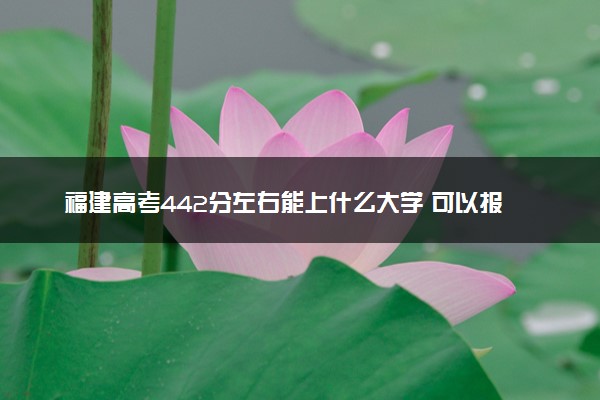 福建高考442分左右能上什么大学 可以报哪些公办院校(2023报考推荐)