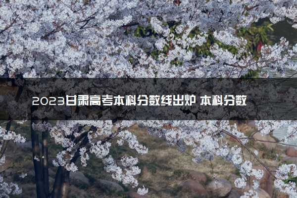 2023甘肃高考本科分数线出炉 本科分数线最新公布