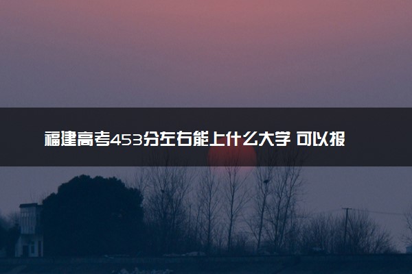 福建高考453分左右能上什么大学 可以报哪些公办院校(2023报考推荐)