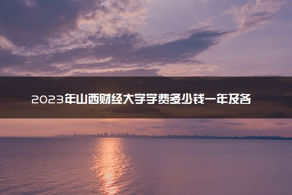 2023年山西财经大学学费多少钱一年及各专业收费标准查询 大约需要多少费用