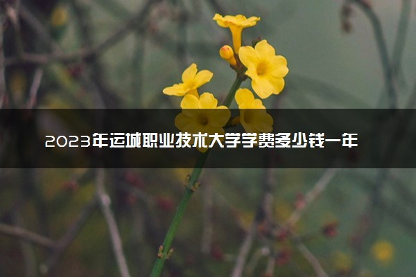 2023年运城职业技术大学学费多少钱一年及各专业收费标准查询 大约需要多少费用