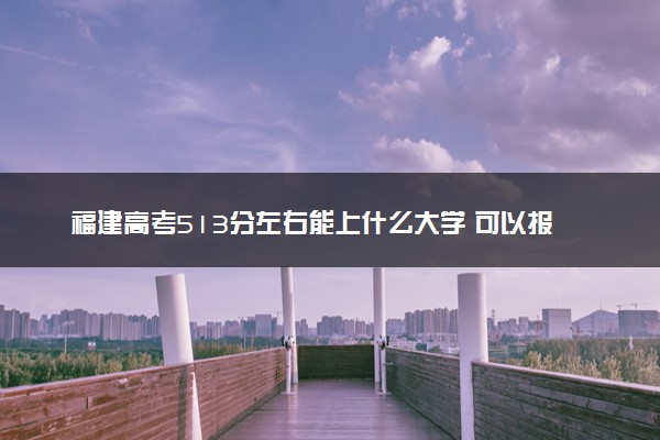 福建高考513分左右能上什么大学 可以报哪些公办院校(2023报考推荐)