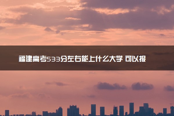 福建高考533分左右能上什么大学 可以报哪些公办院校(2023报考推荐)