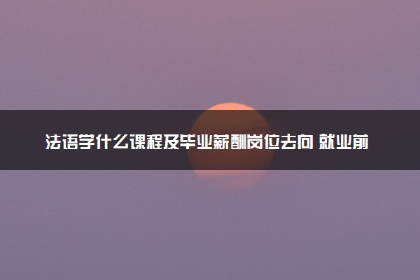 法语学什么课程及毕业薪酬岗位去向 就业前景怎么样