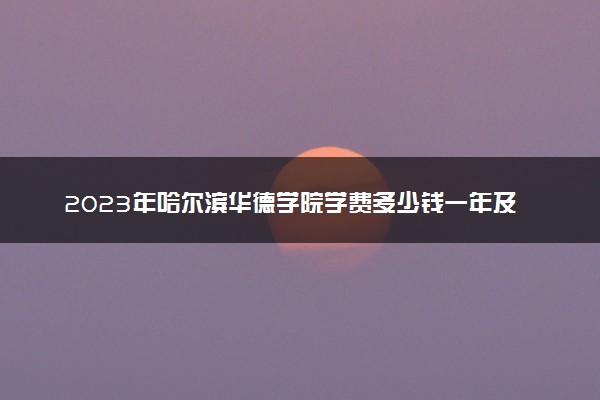 2023年哈尔滨华德学院学费多少钱一年及各专业收费标准查询 大约需要多少费用