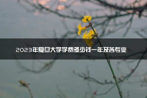 2023年复旦大学学费多少钱一年及各专业收费标准查询 大约需要多少费用