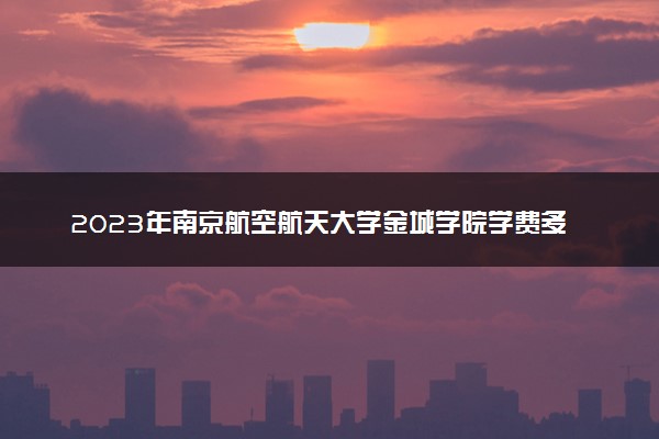 2023年南京航空航天大学金城学院学费多少钱一年及各专业收费标准查询 大约需要多少费用