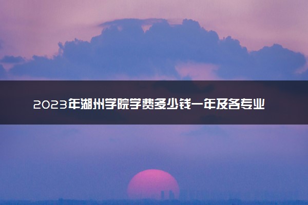 2023年湖州学院学费多少钱一年及各专业收费标准查询 大约需要多少费用