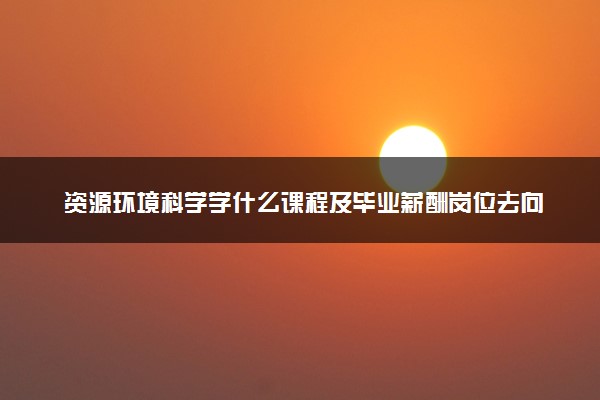 资源环境科学学什么课程及毕业薪酬岗位去向 就业前景怎么样