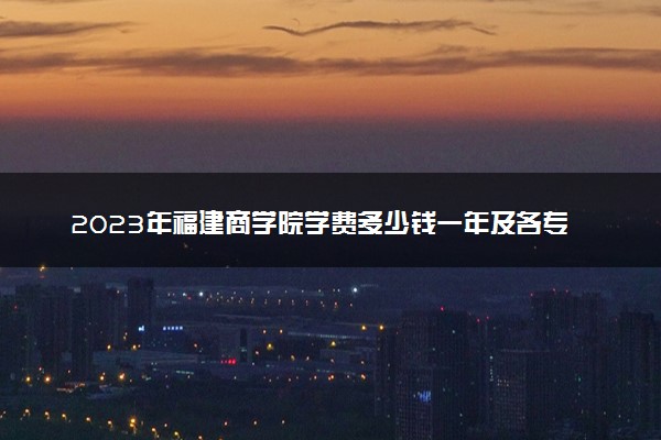 2023年福建商学院学费多少钱一年及各专业收费标准查询 大约需要多少费用